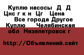 Куплю насосы 1Д, Д, Цнс(г,к,н) Цг › Цена ­ 10 000 - Все города Другое » Куплю   . Челябинская обл.,Нязепетровск г.